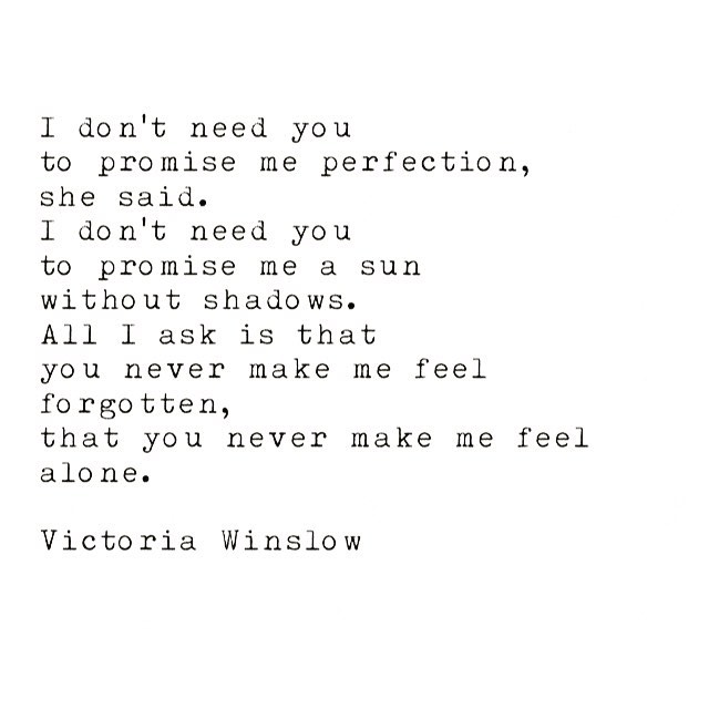 Je n’ai pas besoin 
que tu me promettes 
la perfection,
elle a dit. 
Je n’ai pas besoin 
que tu me promettes 
un soleil sans ombre. 
Tout ce que je demande 
c’est que tu ne me fasses jamais sentir oubliée, 
que tu ne me fasses jamais sentir toute seule. .
.
.
#victoriawinslow #writing #writer #poetry #quotes #love #soulsong